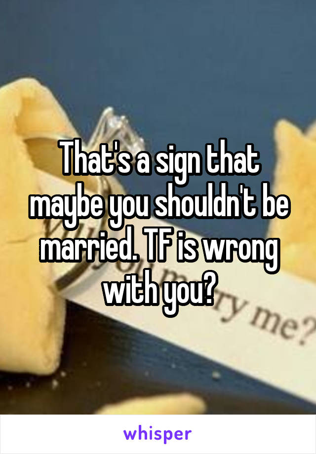 That's a sign that maybe you shouldn't be married. TF is wrong with you?