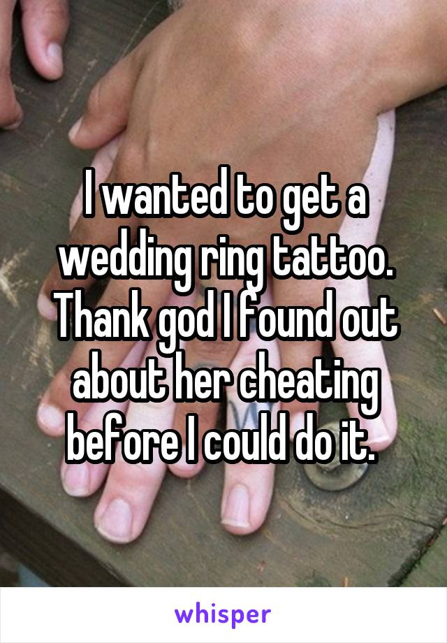 I wanted to get a wedding ring tattoo. Thank god I found out about her cheating before I could do it. 