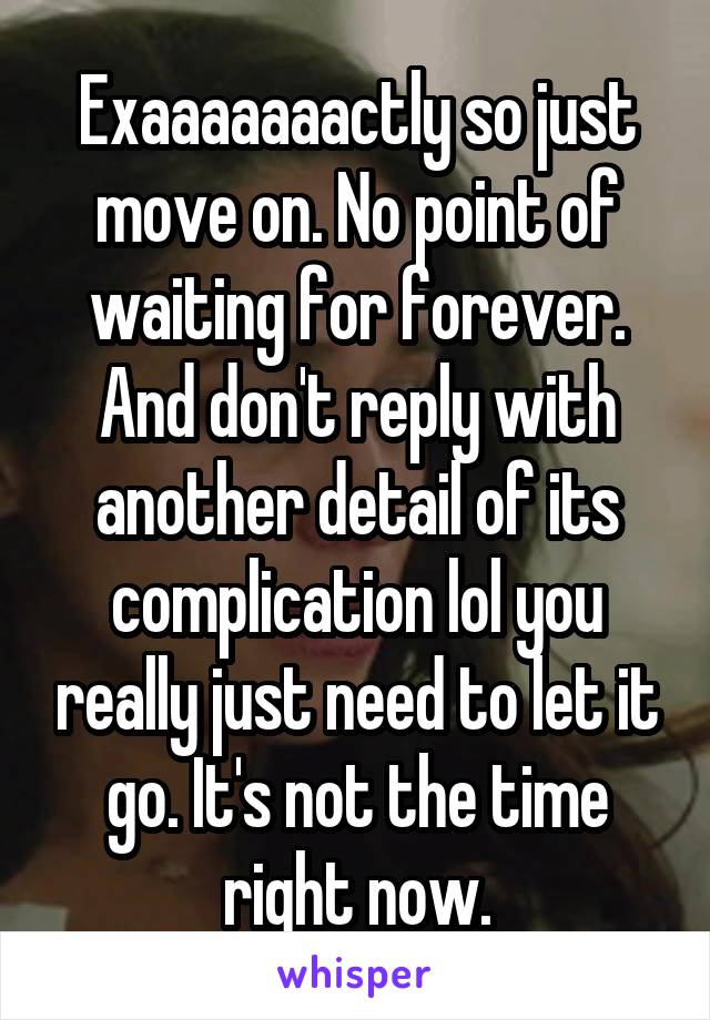 Exaaaaaaactly so just move on. No point of waiting for forever. And don't reply with another detail of its complication lol you really just need to let it go. It's not the time right now.