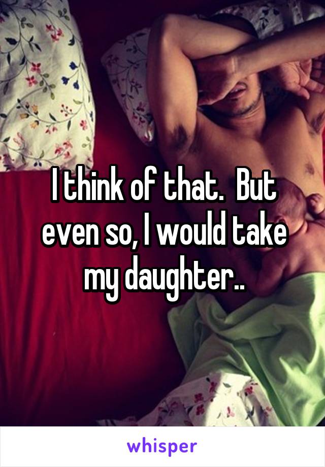 I think of that.  But even so, I would take my daughter..