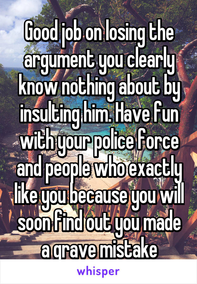 Good job on losing the argument you clearly know nothing about by insulting him. Have fun with your police force and people who exactly like you because you will soon find out you made a grave mistake