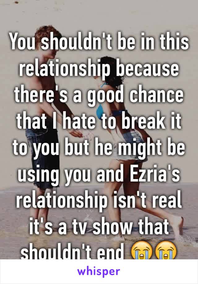 You shouldn't be in this relationship because there's a good chance that I hate to break it to you but he might be using you and Ezria's relationship isn't real it's a tv show that shouldn't end 😭😭