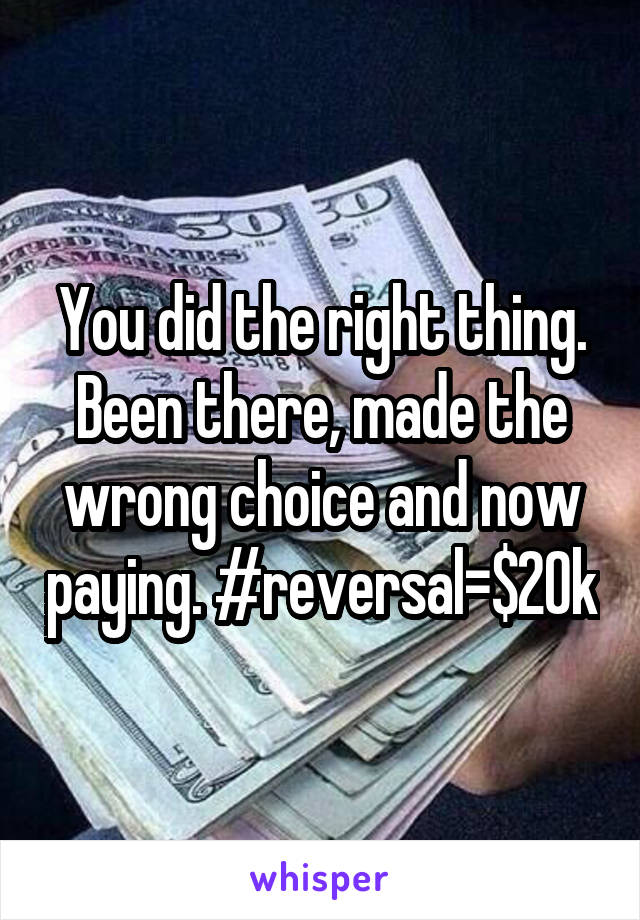 You did the right thing. Been there, made the wrong choice and now paying. #reversal=$20k