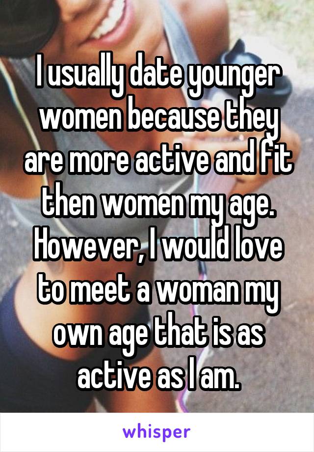 I usually date younger women because they are more active and fit then women my age. However, I would love to meet a woman my own age that is as active as I am.