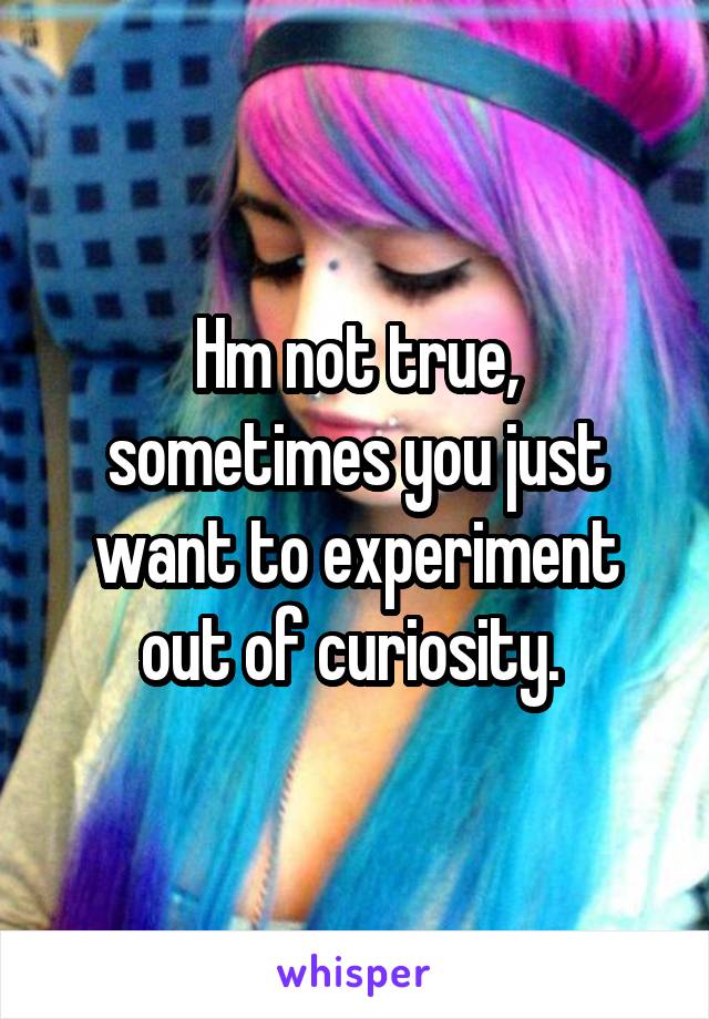 Hm not true, sometimes you just want to experiment out of curiosity. 