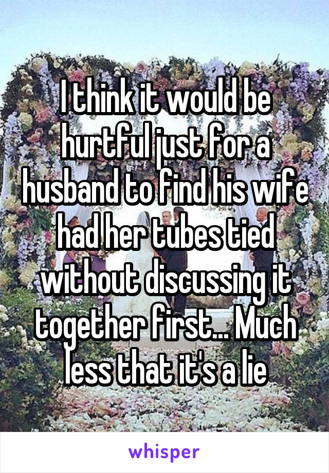 I think it would be hurtful just for a husband to find his wife had her tubes tied without discussing it together first... Much less that it's a lie