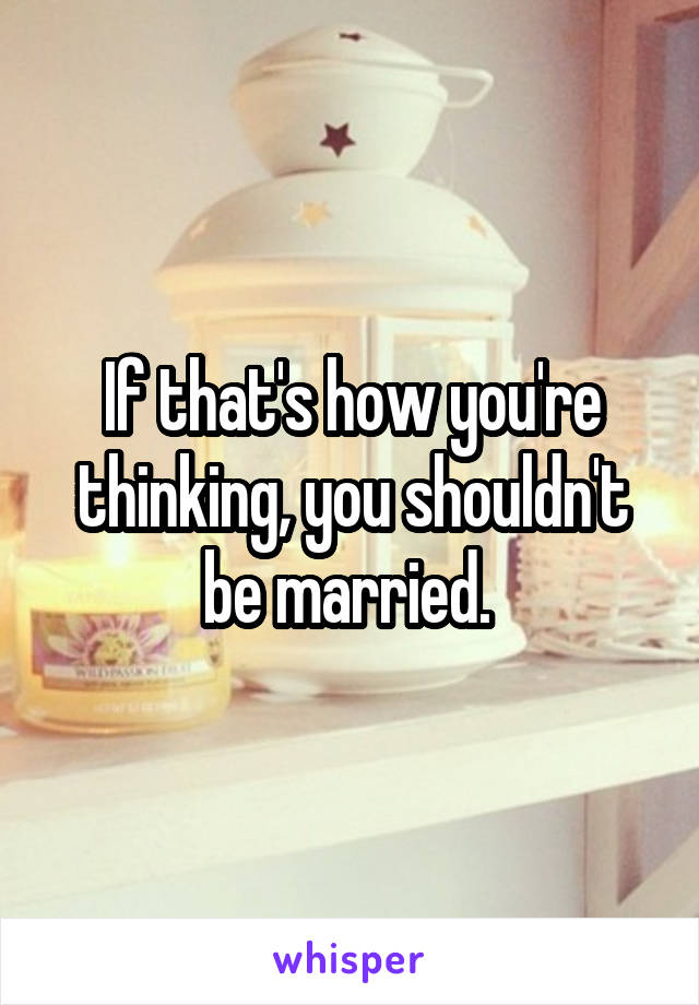 If that's how you're thinking, you shouldn't be married. 