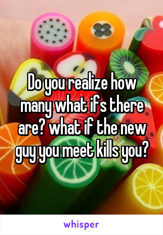 Do you realize how many what ifs there are? what if the new guy you meet kills you?