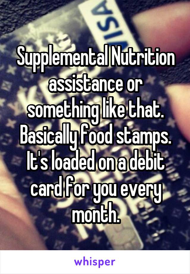 Supplemental Nutrition assistance or something like that. Basically food stamps. It's loaded on a debit card for you every month.