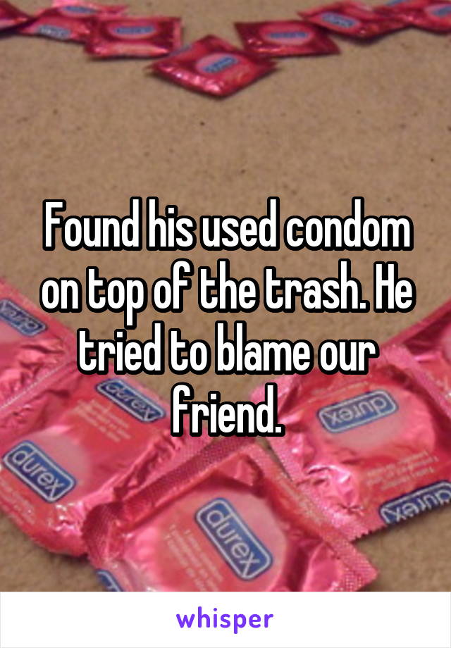 Found his used condom on top of the trash. He tried to blame our friend.