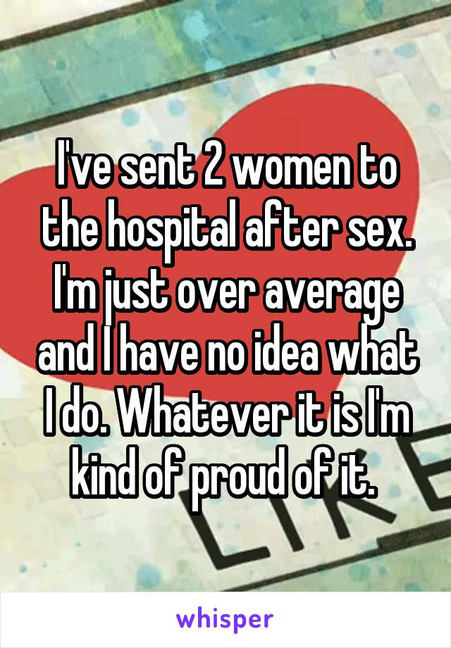 I've sent 2 women to the hospital after sex. I'm just over average and I have no idea what I do. Whatever it is I'm kind of proud of it. 