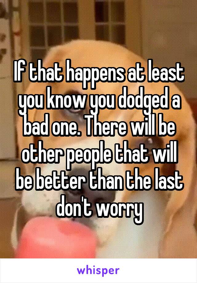 If that happens at least you know you dodged a bad one. There will be other people that will be better than the last don't worry