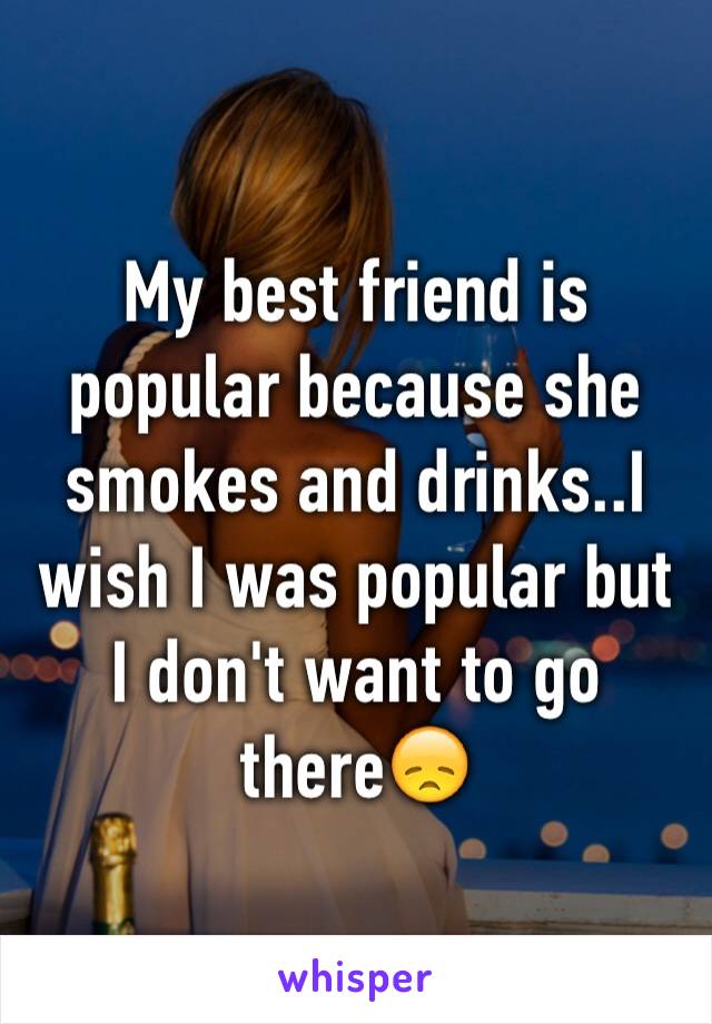My best friend is popular because she smokes and drinks..I wish I was popular but I don't want to go there😞