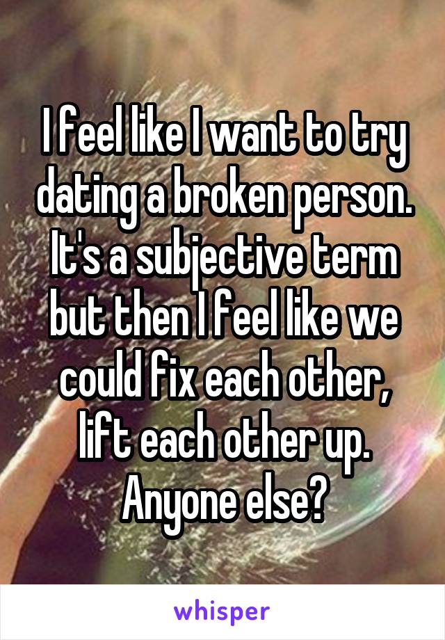 I feel like I want to try dating a broken person. It's a subjective term but then I feel like we could fix each other, lift each other up. Anyone else?