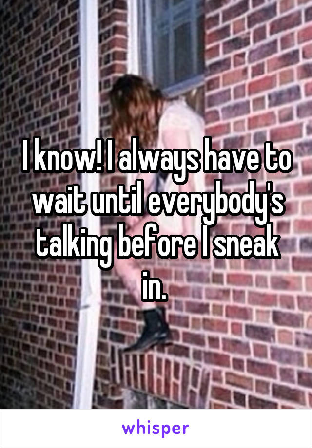 I know! I always have to wait until everybody's talking before I sneak in. 