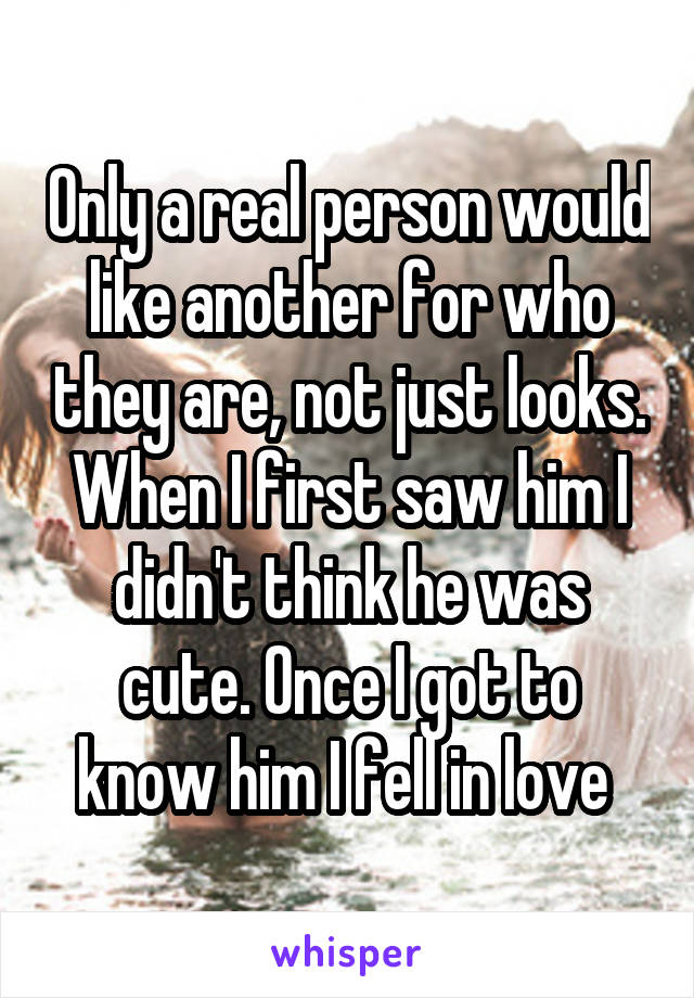 Only a real person would like another for who they are, not just looks. When I first saw him I didn't think he was cute. Once I got to know him I fell in love 