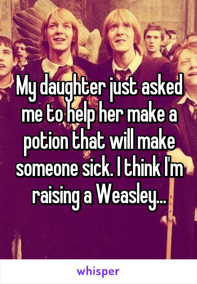 My daughter just asked me to help her make a potion that will make someone sick. I think I'm raising a Weasley...