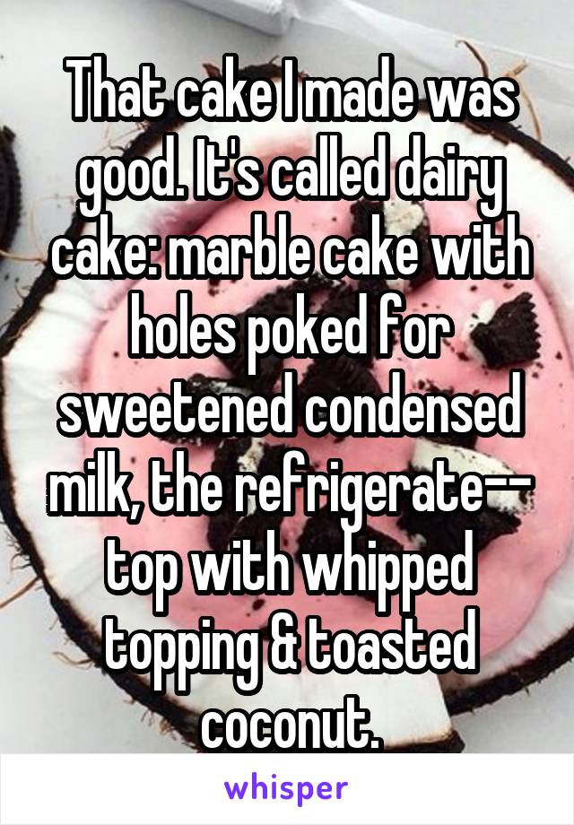 That cake I made was good. It's called dairy cake: marble cake with holes poked for sweetened condensed milk, the refrigerate-- top with whipped topping & toasted coconut.