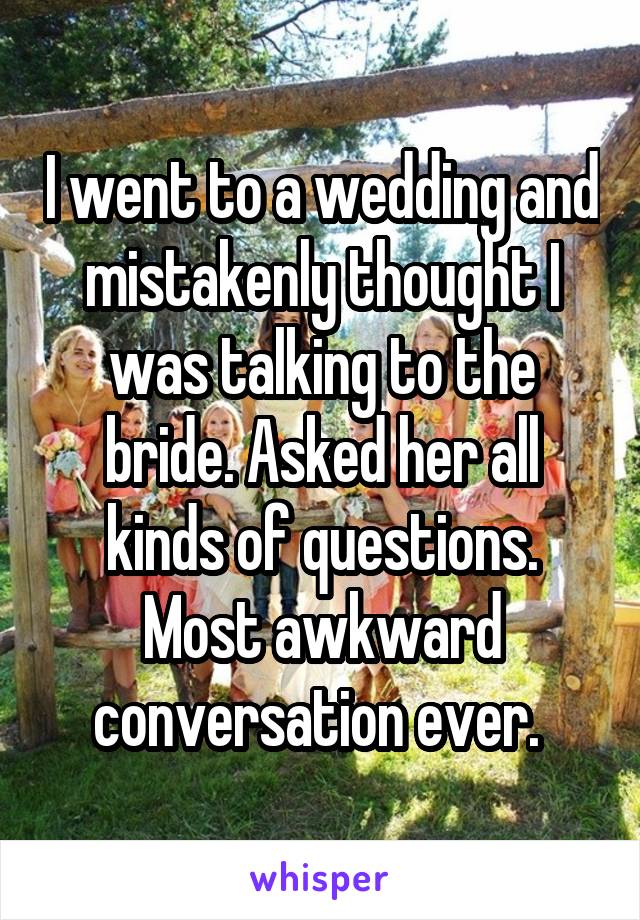 I went to a wedding and mistakenly thought I was talking to the bride. Asked her all kinds of questions. Most awkward conversation ever. 