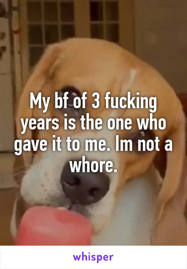 My bf of 3 fucking years is the one who gave it to me. Im not a whore.