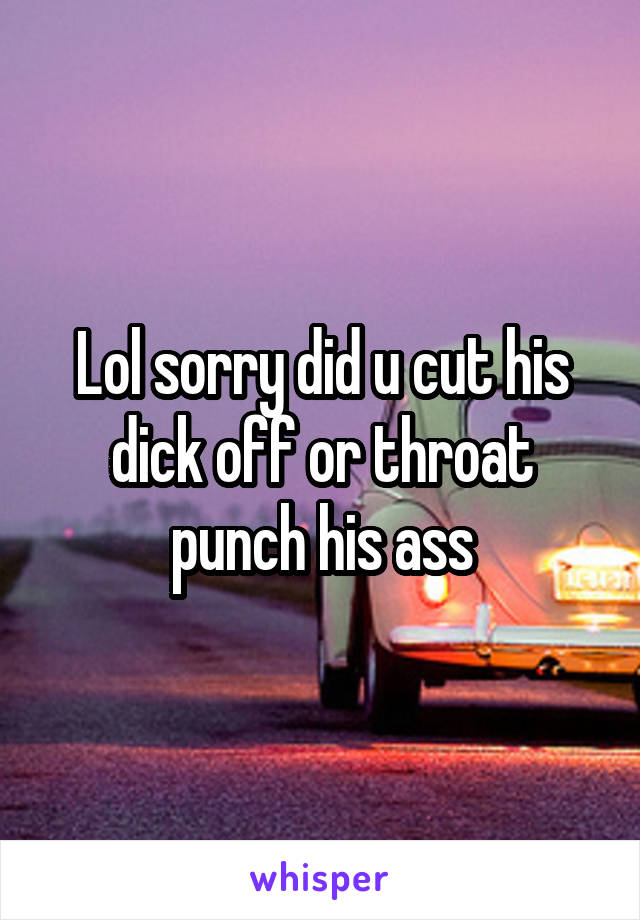 Lol sorry did u cut his dick off or throat punch his ass