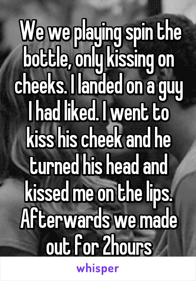  We we playing spin the bottle, only kissing on cheeks. I landed on a guy I had liked. I went to kiss his cheek and he turned his head and kissed me on the lips. Afterwards we made out for 2hours