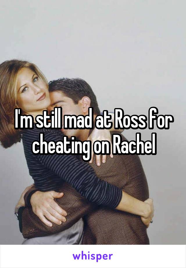 I'm still mad at Ross for cheating on Rachel