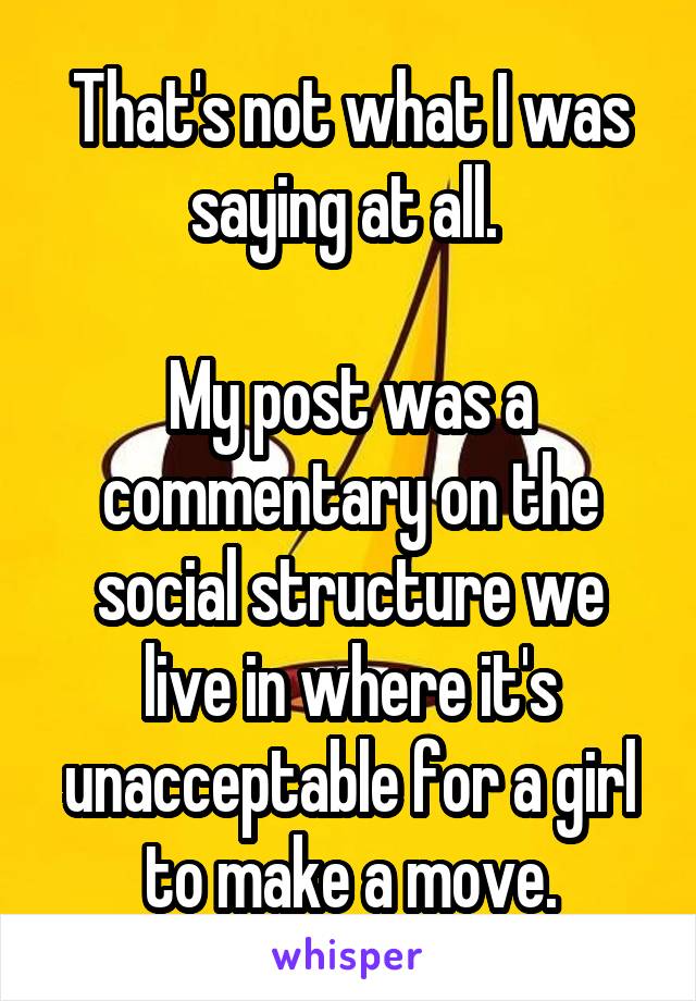 That's not what I was saying at all. 

My post was a commentary on the social structure we live in where it's unacceptable for a girl to make a move.