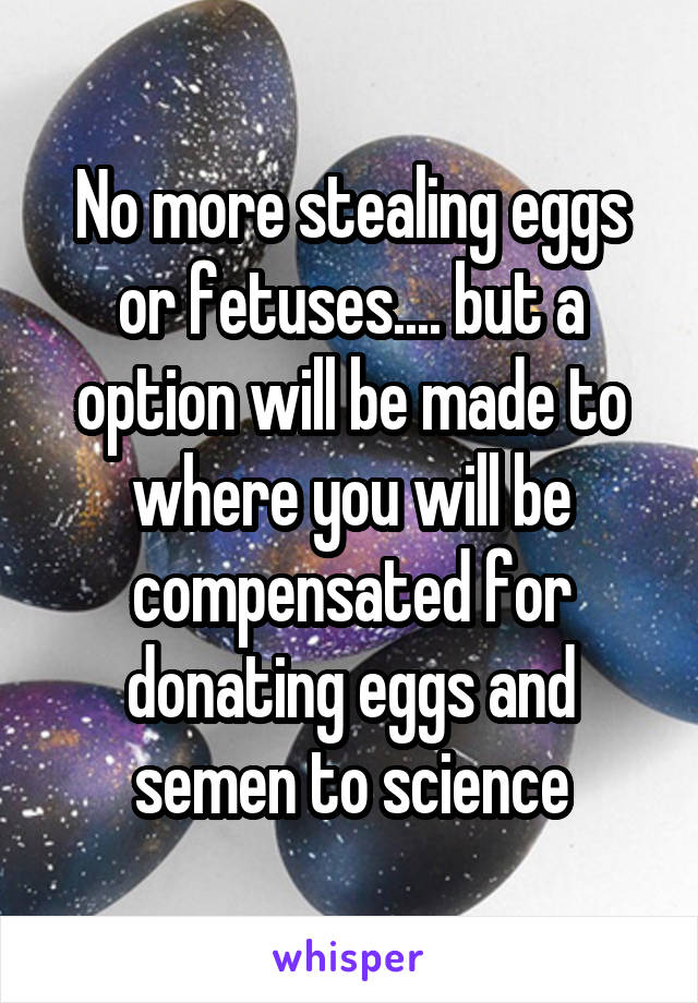 No more stealing eggs or fetuses.... but a option will be made to where you will be compensated for donating eggs and semen to science