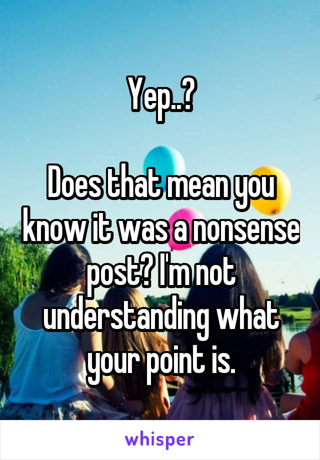 Yep..?

Does that mean you know it was a nonsense post? I'm not understanding what your point is.