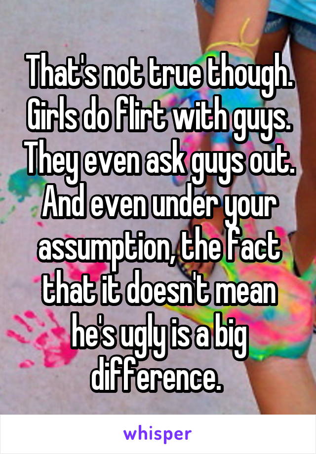 That's not true though. Girls do flirt with guys. They even ask guys out. And even under your assumption, the fact that it doesn't mean he's ugly is a big difference. 