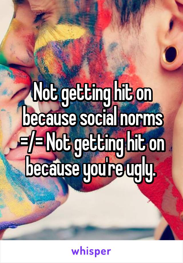 Not getting hit on because social norms =/= Not getting hit on because you're ugly. 