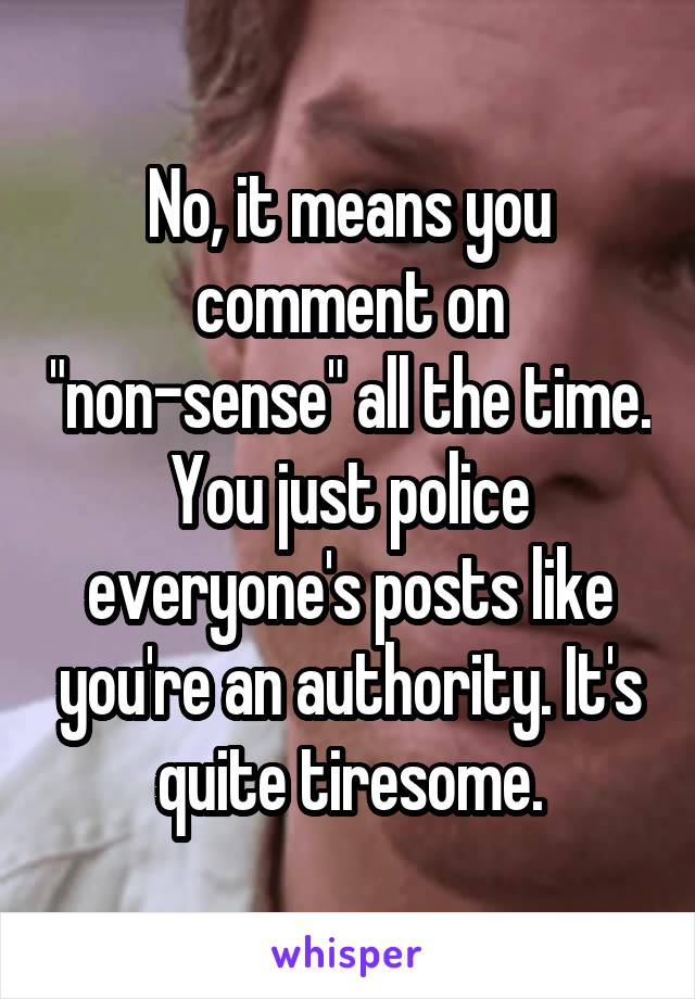 No, it means you comment on "non-sense" all the time. You just police everyone's posts like you're an authority. It's quite tiresome.