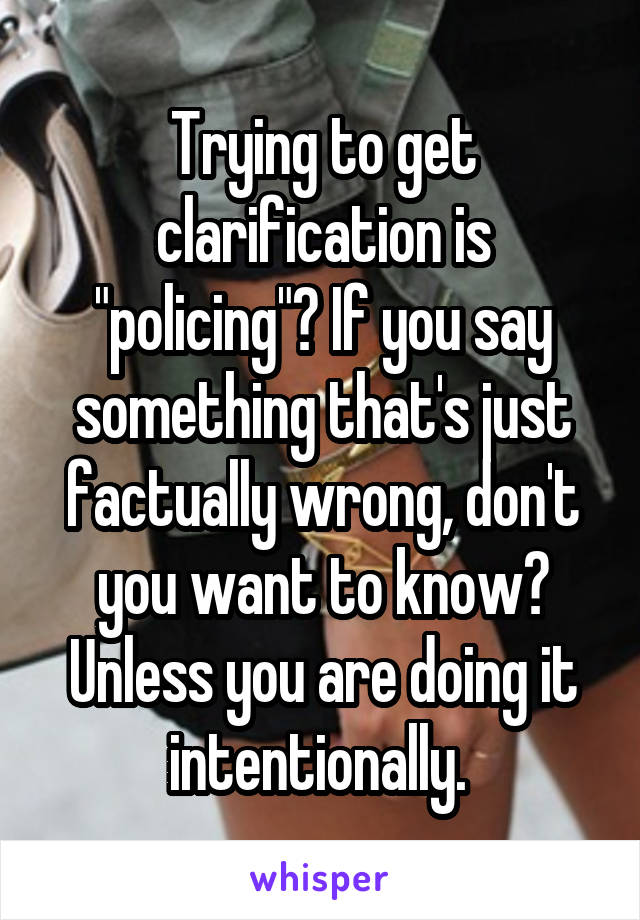 Trying to get clarification is "policing"? If you say something that's just factually wrong, don't you want to know?
Unless you are doing it intentionally. 