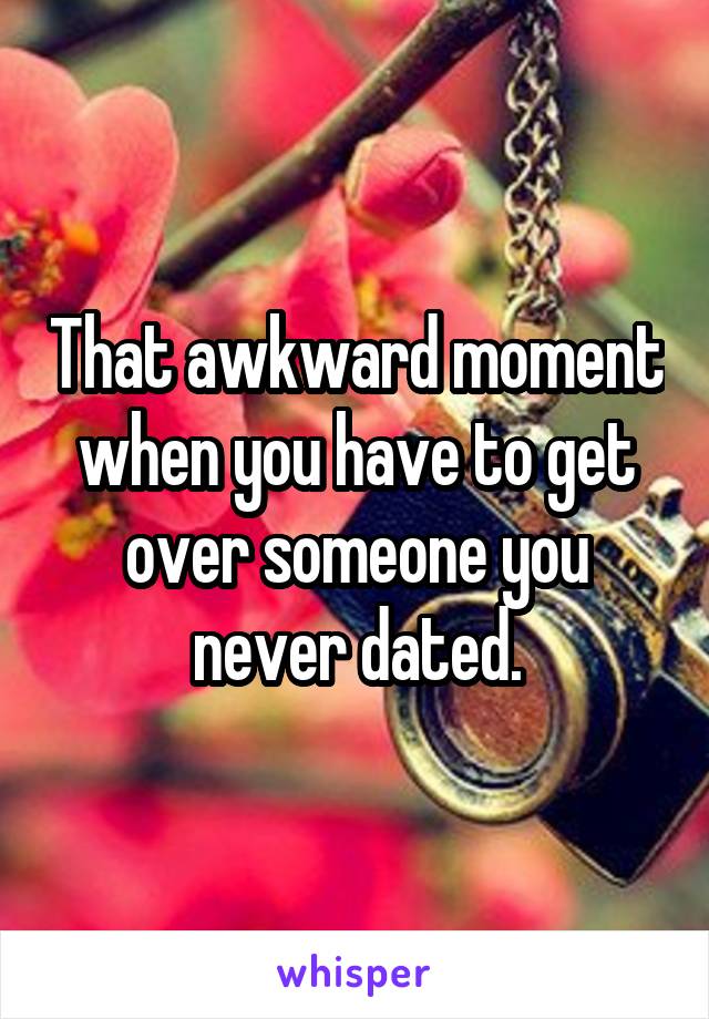 That awkward moment when you have to get over someone you never dated.