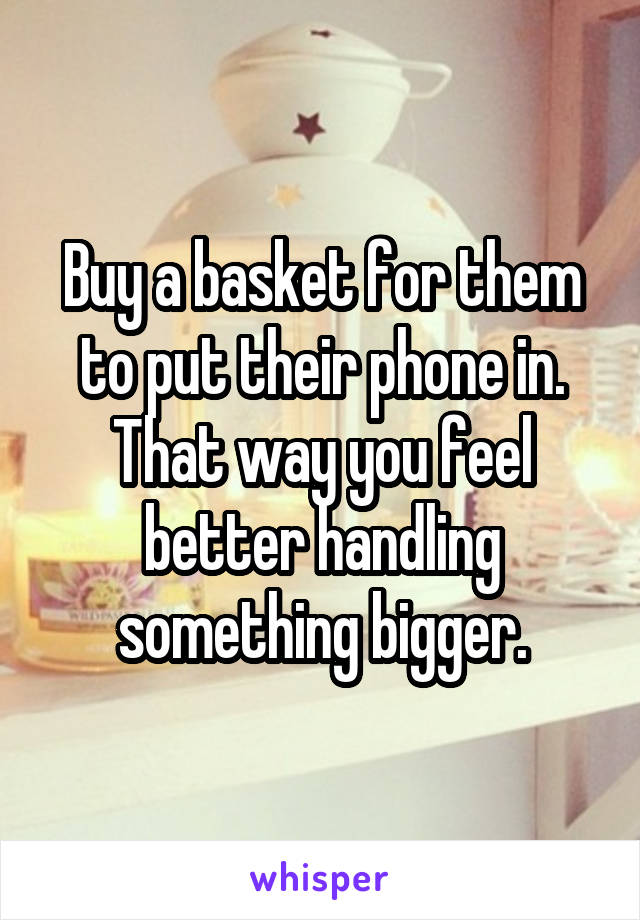 Buy a basket for them to put their phone in. That way you feel better handling something bigger.