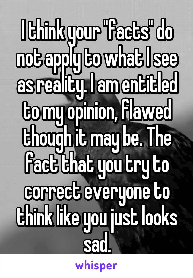 I think your "facts" do not apply to what I see as reality. I am entitled to my opinion, flawed though it may be. The fact that you try to correct everyone to think like you just looks sad.