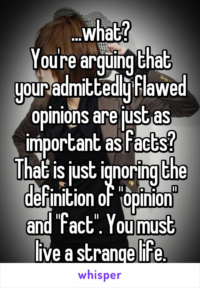 ...what?
You're arguing that your admittedly flawed opinions are just as important as facts? That is just ignoring the definition of "opinion" and "fact". You must live a strange life.