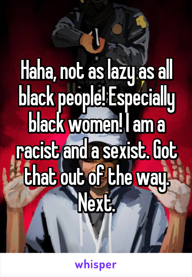 Haha, not as lazy as all black people! Especially black women! I am a racist and a sexist. Got that out of the way. Next.