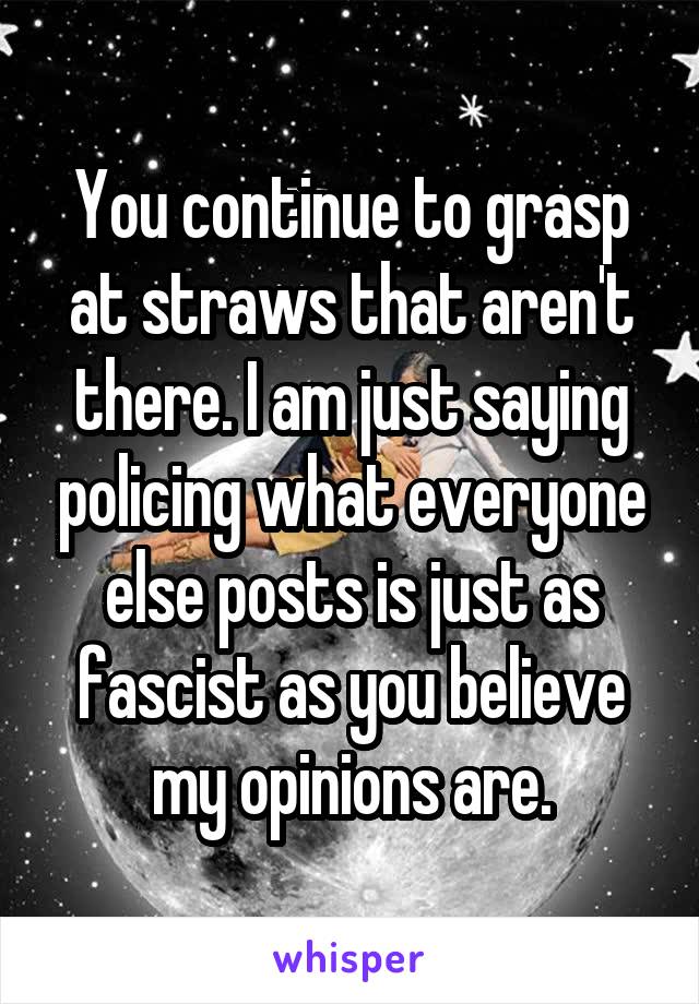 You continue to grasp at straws that aren't there. I am just saying policing what everyone else posts is just as fascist as you believe my opinions are.