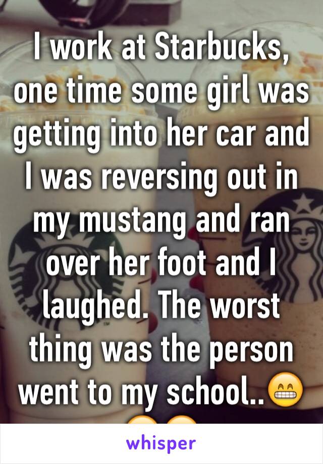 I work at Starbucks, one time some girl was getting into her car and I was reversing out in my mustang and ran over her foot and I laughed. The worst thing was the person went to my school..😁😁😁