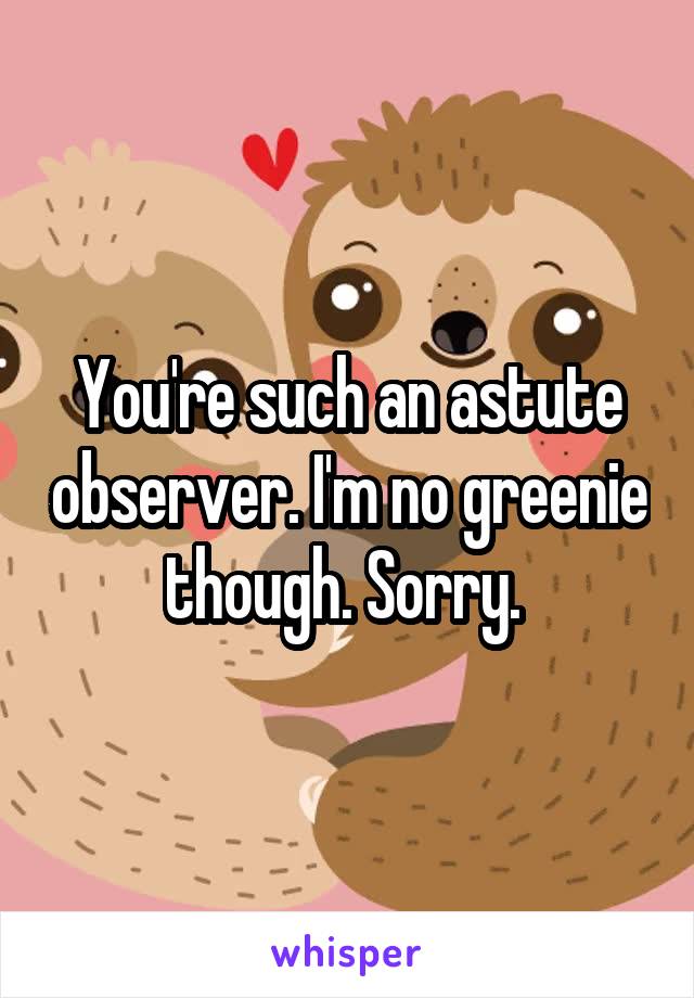 You're such an astute observer. I'm no greenie though. Sorry. 