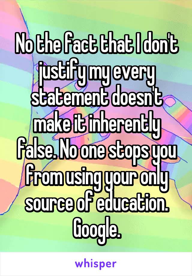 No the fact that I don't justify my every statement doesn't make it inherently false. No one stops you from using your only source of education. Google.