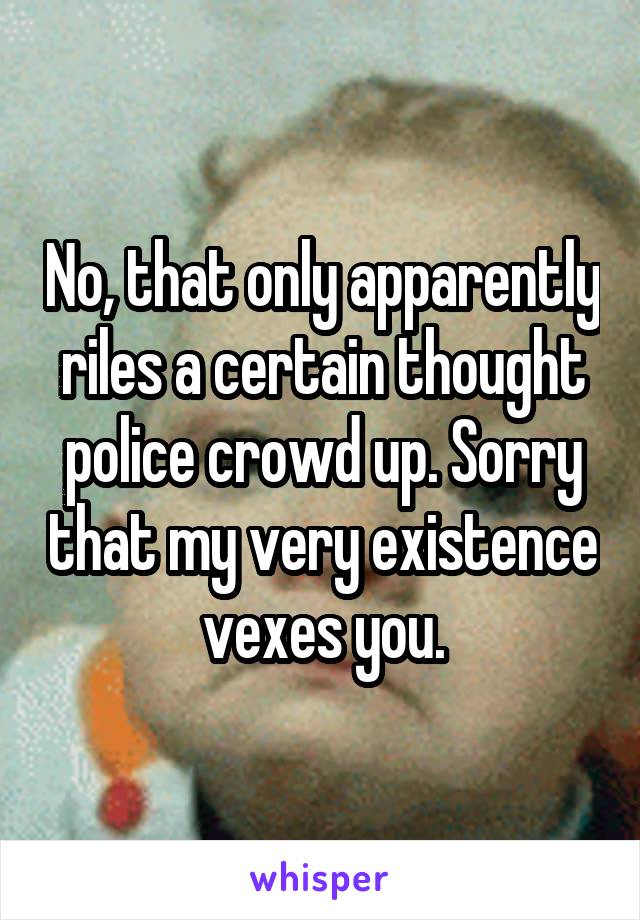 No, that only apparently riles a certain thought police crowd up. Sorry that my very existence vexes you.