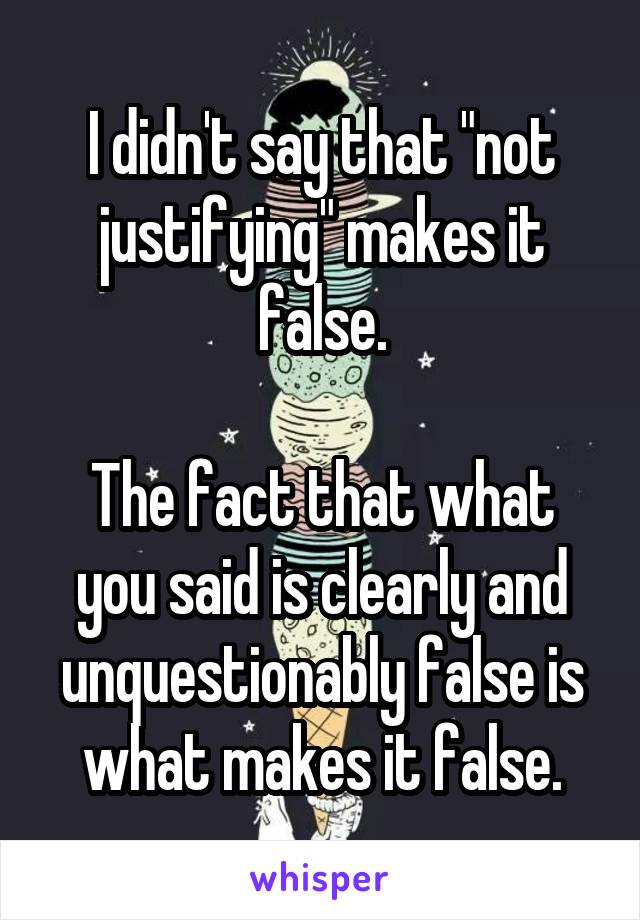 I didn't say that "not justifying" makes it false.

The fact that what you said is clearly and unquestionably false is what makes it false.