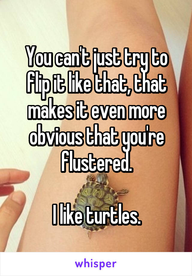 You can't just try to flip it like that, that makes it even more obvious that you're flustered.

I like turtles.