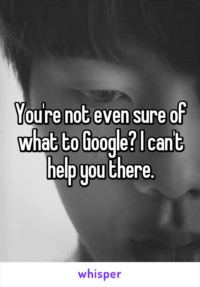 You're not even sure of what to Google? I can't help you there.