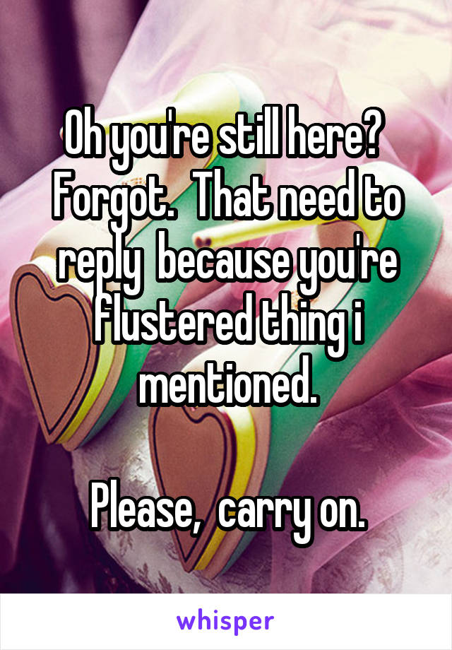 Oh you're still here?  Forgot.  That need to reply  because you're flustered thing i mentioned.

Please,  carry on.