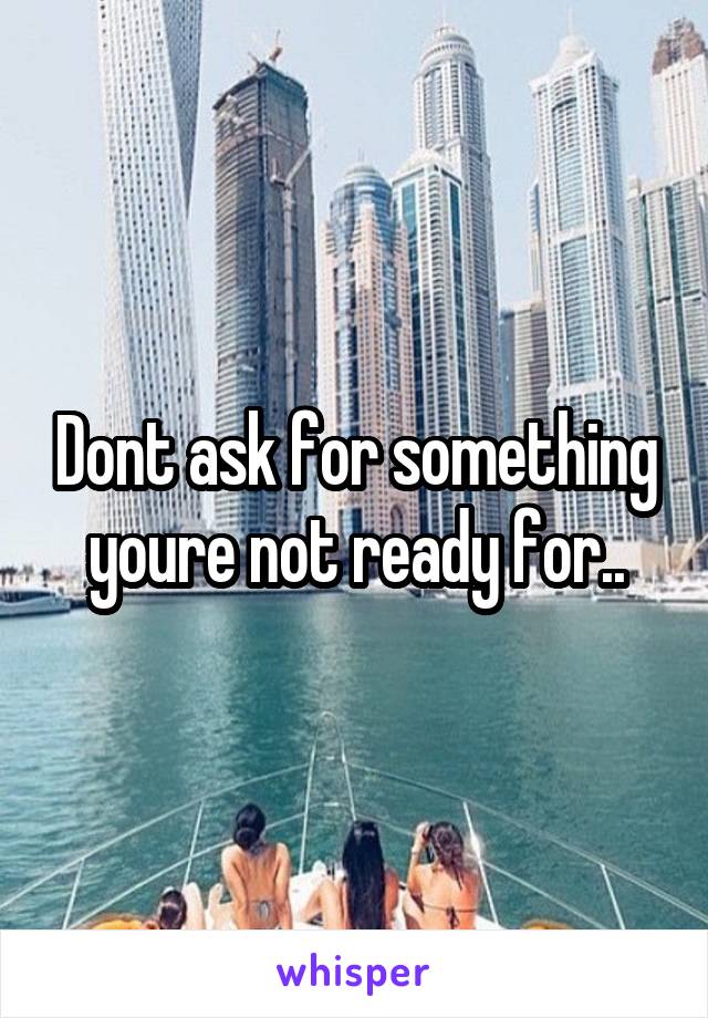 Dont ask for something youre not ready for..