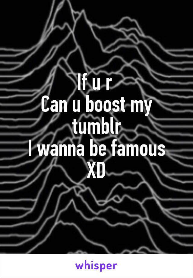 If u r 
Can u boost my tumblr
I wanna be famous XD
